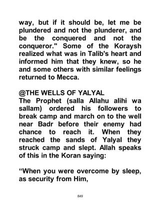 849
law, Abu Sabra and Abu Hudhayfah
in Medina.
Umayyah had forced his son to join
him the march, however the
opportunity to escape to the Prophet
(salla Allahu alihi wa sallam) was
soon to present itself as his father
and other combatants were busy with
their preparations for the hostilities.
Unnoticed, Abdullah managed to slip
away and made his way to the camp
of the Prophet (salla Allahu alihi wa
sallam). As soon as he reached it, he
made straight for the Prophet (salla
Allahu alihi wa sallam) and as they
greeted each other immense joy
spread over both their faces.
Sometime later, several other
Koraysh tribesmen dared to make
 
