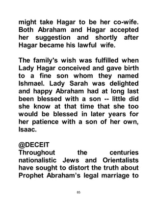 85
punish its people by utterly
destroying both them and their city
but to save Lot.
@LADY SARAH BECOMES
PREGNANT
As Lady Sarah entered the room, the
angels told her she would give birth
to a son. She was overwhelmed by
the news and clasped her hands to
her cheeks in delight and wonder.
She had been so happy when Lady
Hagar gave birth to Ishmael several
years before and now she too was to
be blessed with a son of her own
despite her advanced age.
Allah says:
(Sarah) his wife came with an
exclamation and clasped her face,
and said, 'Surely, I am a barren old
 