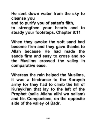 850
their way to the reservoir the
believers had made and drink from it.
When the believers saw this they
drew the matter to the attention of the
Prophet (salla Allahu alihi wa sallam)
who told them to let them take their
fill. With the exception of Hakim son
of Hezam, Lady Khadijah's nephew,
all who drank its water were killed in
conflict that day.
$CHAPTER 59 THE ENCOUNTER AT
BADR
As the Koraysh began to advance,
the Prophet (salla Allahu alihi wa
sallam) called upon his Companions
to form their ranks and spoke to them
with words of encouragement, and
they knew Allah was with them. Their
 