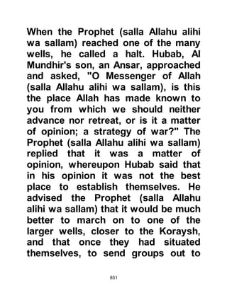 851
lines were as straight as an arrow
with one exception, an Ansar by the
name of Sawad, stood slightly
forward than the rest, so the Prophet
(salla Allahu alihi wa sallam) went to
him and gently prodded his midriff
with an arrow. Sawad seized upon
the opportunity and said, "O
Messenger of Allah (salla Allahu alihi
wa sallam), you have hurt me, Allah
has sent you with truth and justice,
so give me my rights." Upon this, the
Prophet (salla Allahu alihi wa sallam)
uncovered his midriff and Sawad
bent down and kissed it. The Prophet
(salla Allahu alihi wa sallam) asked
him what had prompted him to do
this whereupon Sawad said, "O
Messenger of Allah (salla Allahu alihi
wa sallam), with matters as they are,
and if it is written, it is my wish that
 