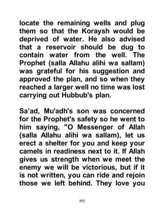 852
my last moments should be spent
with you -- that my skin has touched
yours." Upon hearing these moving
remarks, the Prophet (salla Allahu
alihi wa sallam) supplicated to Allah
asking for blessings upon Sawad.
Not long after, the Prophet (salla
Allahu alihi wa sallam) withdrew to
his tent with Abu Bakr and prayed to
Allah for help. After his prayer, a
short slumber overtook him and
upon waking he said to Abu Bakr,
"Be well pleased, Allah has sent His
help to you. Gabriel is here and in his
hand is the rein of a horse which he
leads, and he is armed for the
conflict!"
By now the Koraysh army had drawn
nearer and Allah in His Mercy made
 