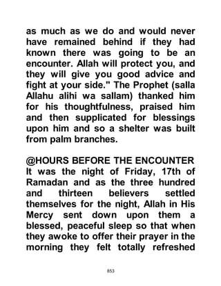 853
their numbers appear to the believers
to be considerably smaller than they;
the unbelievers were now only a
short distance from the reservoir.
Referring to their numbers and the
prompts of satan, Allah says in the
Koran:
"Indeed, there was a sign for you in
the two armies which met on the
battlefield.
One was fighting in the way of Allah,
and another unbelieving.
They (the believers) saw with their
eyes that they were twice their own
number.
But Allah strengthens with His
victory whom He will.
Surely, in that there was a lesson for
those possessed of eyes."
 