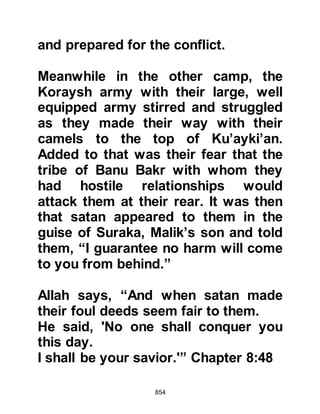 854
Koran 3:13
"And when Allah made them appear
to you in a vision as a small band,
had He showed them to you as many,
your courage would have failed you
and you would have quarreled over
the affair.
But Allah saved; He knows the
innermost thoughts in the chests.
And when you met them, He showed
them in your eyes as being few,
and decreased (your number) in their
eyes
so that Allah might determine what
was ordained.
To Allah all matters return.
Believers, when you meet an army
stand firm and remember Allah
abundantly,
in order that you are prosperous.
 