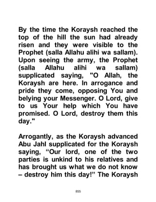 855
Obey Allah and His Messenger
and do not dispute with one another
lest you should lose courage and
your resolve weaken.
Have patience - Allah is with those
who are patient.
Do not be like those who left their
homes
elated with insolence and showing
off to people, barring others from the
Path of Allah -
but Allah encompasses what they do.
And when satan made their foul
deeds seem fair to them, he said,
‘No man shall conquer you this day. I
shall be your savior.’
But when the two armies came within
sight of each other he took to his
heels saying,
‘I reject you, for I can see what you
cannot. I fear Allah, Allah is Stern in
 