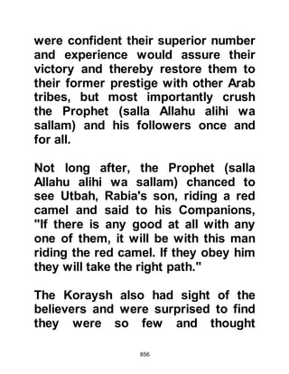 856
retribution.’"
Koran 8:43-48
Al-Aswad, Abdullah Asad's son from
the tribe of Makhzum, known for his
disagreeable personality, was the
first to initiate hostilities as he cried
out defiantly, "I will drink from their
reservoir, destroy it or else die before
reaching it." Hamza, Abdul Muttalib's
son challenged him and as the two
engaged in combat, Hamza struck
him with such force that his foot and
shin were severed and flew through
the air. Al-Aswad was determined to
fulfill his word and crawled towards
the reservoir, however Hamza killed
him and his body fell into it.
Utbah, Rabia's son, accompanied by
his brother Shayba and his son, were
 