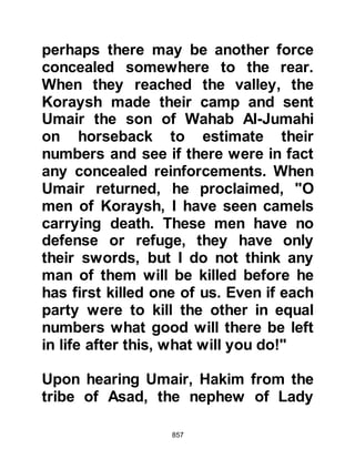 857
the next to challenge and cried out
for one-to-one combat. From the
Ansar, three men stepped forward:
they were the brothers Awf and
Muawwidh, the sons of Afra and
another, and Abdullah, the son of
Rawaha. Utbah asked who they were,
and they replied, "We are from the
Ansar," whereupon Utbah replied,
"Our affair is not with you, we know
that you are equal to us in lineage but
we wish to fight those of similar
standing from our own tribe." At that
moment, someone from the Koraysh
called out: "Muhammad, send out
against us our peers from our own
tribe!"
The Prophet (salla Allahu alihi wa
sallam) called upon Ubaydah,
Harith's son, Hamza and Ali to go
 