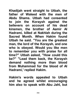 858
forth to meet their enemies and as
they approached, the Koraysh asked
them to identify themselves. After
their identifications had been made
known the Koraysh accepted to fight
them.
Ubaydah son of Harith fought Utbah,
Hamza fought Shayba, and Ali fought
Al Waleed Shayba’s son. The fight
between Ali and Al Waleed’s son, and
Hamza and Shayba was over quickly
-- both Ali and Hamza killed the
enemies of Allah. Meanwhile
Ubaydah and Utbah had struck each
other twice and Ubaydah had fallen
victim. When Hamza and Ali saw
what had befallen their companion
they turned upon Utbah and he did
not live to see the evening.
 