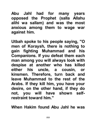 859
Gently, Hamza and Ali carried
Ubaydah to the Prophet (salla Allahu
alihi wa sallam). His leg had been
severed and he had lost a
tremendous amount of blood. When
he saw the Prophet (salla Allahu alihi
wa sallam) he gazed up at him and
asked, "O Messenger of Allah, am I to
be a martyr?" "Indeed you are,"
replied the Prophet (salla Allahu alihi
wa sallam) in a soft tone and
Ubaydah was happy. Then Ubaydah
said in his weakened voice, "If Abu
Talib were alive today he would know
that his words: 'We will not give him
up until we lie dead around him,
forgetting our women and children,'
have been fulfilled in me." Ubaydah
died four or five days later.
Three out of the four major enemies
 