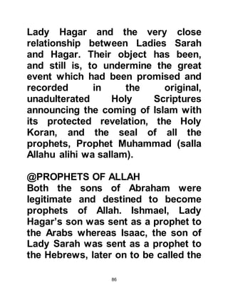 86
woman!'
'Such, says your Lord, ' they replied,
'He is the Wise, the Knower.'
Koran 51:29
@THE SEEDS OF ISHMAEL’S
FORTHCOMING PROPHETHOOD
In His Wisdom, Allah had protected
Ishmael in the harsh environment of
the Holy Land in which he had
matured in nobility. He had learned to
speak Arabic in its purest, most
eloquent form from the Jurhumites
together with the art of horsemanship
and had also become a highly skilled
archer. The Jurhumites loved him, for
his character was not only truthful
and honorable but he was
trustworthy and cared for their
welfare; later on he was to marry
from their tribe.
 