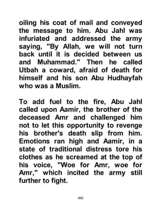 860
of Islam that lay dead on the
battlefield were killed by Hamza and
were related to a high-ranking woman
named Hind, the wife of Abu Sufyan.
Such was Hind's hatred of Hamza she
swore to take her revenge as soon as
the opportunity presented itself.
Before the armies advanced upon
each other, the Prophet (salla Allahu
alihi wa sallam) ordered his
Companions not to attack until he
gave the word and told them that in
the event they should find
themselves surrounded by the
enemy, they were to keep them at bay
by showering their arrows above
their heads.
He also told them that among the
Koraysh were those who had been
 