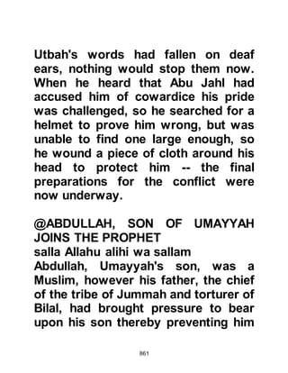 861
forced to take up arms against them
and if they happened to encounter
any of them, they must not kill them
but take them captive. Those people
were Al-Abbas, the Prophet's uncle,
the children of Hashim and Abu
Bakhtari who had supported the
Prophet (salla Allahu alihi wa sallam)
on several occasions, however Abu
Bakhtari was killed.
Meanwhile, the adrenaline coursed
quickly through the veins of the
Koraysh and in their anxiousness to
ignite the conflict two arrows were
fired. The first struck Mihja, the
freedman of Omar who became the
next believer to be martyred, then the
second arrow pierced the neck of
Haritha, Suraka's son from the tribe
of Najjar as he drank from the
 