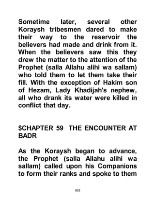 863
Umair exclaimed, "Well, well," so the
Prophet (salla Allahu alihi wa sallam)
asked, "What prompted you to say
this". Umair answered, "O Messenger
of Allah (salla Allahu alihi wa sallam)
by Allah, I uttered these words to
express the hope that I might become
an inhabitant of Paradise."
Whereupon the Messenger of Allah
(salla Allahu alihi wa sallam) smiled
as he gave him the good news, "You
are indeed one of its inhabitants."
With happiness in his heart he took
some dates from his quiver and
began to eat them, then paused
saying, "If I were to survive until I
finished eating these dates, that
would indeed be a long interval." So
he threw down the remaining dates,
plunged into the conflict, and fought
 