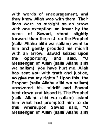 864
with great courage until he was
martyred.
The Prophet (salla Allahu alihi wa
sallam) heartened his Companions
saying, "By Allah, in whose Hand is
the soul of Muhammad, there is no
man killed this day; fighting against
them with unwavering courage,
advancing and not retreating, that
Allah will not cause to enter
Paradise." The promise of Paradise
was the best reward they could ever
hope for and the intensity of the
engagement accelerated.
@THE RECOMPENSE OF ABU JAHL
The Prophet (salla Allahu alihi wa
sallam) had ordered his Companions
to be on the look-out for Abu Jahl.
The two youths Mu’adh, Amr’s son,
 