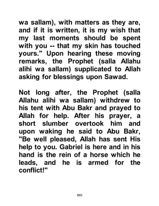 865
the son of Al Jumuh and Mu’awwadh,
son of Al Afra caught sight of Abu
Jahl as he rode his horse. Abu Jahl
was strong and no match for a young
boy alone, so they decided to attack
him together and leapt upon him from
either side of his horse, severely
injuring him, leaving him for dead as
his horse ran off.
The two boys made haste to tell the
Prophet (salla Allahu alihi wa sallam)
the good news and told him they had
killed Abu Jahl. The Prophet asked if
they had wiped the blood from their
swords and they told him they had
not. The Prophet (salla Allahu alihi
wa sallam) looked at the swords and
told them that both had killed him.
However, Abu Jahl was not yet dead
 
