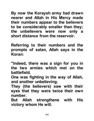 866
and had managed to crawl into the
safety of some bushes where
Abdullah, Masood’s son came across
Abu Jahl in the throes of death and
put his foot upon his neck and said,
"Allah has put you to shame, you are
the enemy of Allah!" Arrogant to the
end, Abu Jahl replied, "How has He
shamed me, am I anything other than
a man you are about to kill? How did
the fighting go?" whereupon
Abdullah informed him that it had
been in favor of Allah and His
Messenger (salla Allahu alihi wa
sallam) then cut off his head saying,
“This was the Pharaoh of this
nation!”
@MIRACLES DURING THE
ENCOUNTER
 