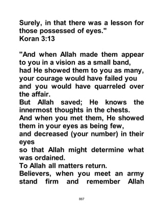 867
Throughout the hostilities,
continuous winds had blown against
the unbelievers. Allah had answered
the supplication of His Prophet (salla
Allahu alihi wa sallam) and his
Companions were not left alone to
fight the hostilities by themselves:
"And when you (Prophet Muhammad)
prayed to your Lord for help,
He answered, 'I am sending to your
aid a thousand angels in
succession.'"
Koran 8:9
Directly after the hostilities the
Prophet (salla Allahu alihi wa sallam)
received another Revelation that
informed:
"It was not you who killed them, but
 