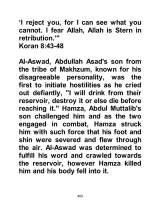 869
the attention of the Prophet (salla
Allahu alihi wa sallam). Prophet
Muhammad (salla Allahu alihi wa
sallam) told them that they were the
marks left by the swords of the
angels. Some of the Companions
were blessed to witness the angels
fighting alongside them and reported
that the hooves of their horses never
touched the ground.
Later, the Prophet (salla Allahu alihi
wa sallam) spoke of the winds saying
that the first had been brought by the
Angel Gabriel, together with a
thousand angels. The second by the
Angel Mikhail, with a thousand
angels on his right flank. The third by
the Angel Israfil with a thousand
angels on his left flank, and that the
angels fought alongside the believers
 