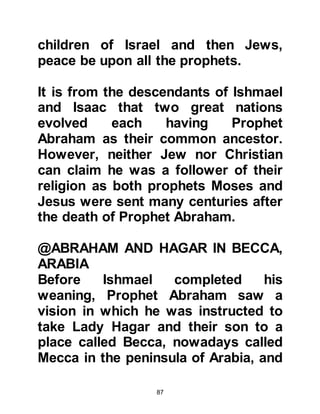 87
@ISHMAEL, THE FIRST SACRIFICE
Despite his advanced years, Prophet
Abraham would often journey to
Mecca to visit Lady Hagar, and his
dearly beloved eldest son, Ishmael
who was now a young man. There
were occasions when Prophet
Abraham was miraculously
transported to Mecca on Burak, the
heavenly white winged mount, which
was in the centuries to come
commissioned to carry Prophet
Muhammad (salla Allahu alihi wa
sallam) to Jerusalem.
On one such visit Prophet Abraham
saw a vision in which he was told to
sacrifice his son for Allah. Soon after
the vision satan came to Abraham
and whispered, “How could you kill
 