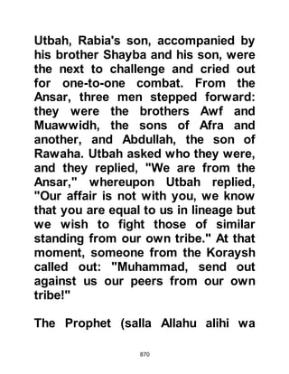 870
wearing turbans with a piece of cloth
hanging down at the back; as for
their mounts, they were piebald
horses.
Amongst the many healing miracles
that day was that of Khubayb, Yasaf's
son. Khubayb's neck had been all but
sliced in half and his head hung
limply. When he came before the
Prophet (salla Allahu alihi wa sallam)
the Prophet gently repositioned the
injured part, puffed some of his
saliva and his neck was miraculously
restored.
Ukasha, son of Mihsan Al-Asdi
fought so hard and bravely that his
sword broke. He returned to the
Prophet (salla Allahu alihi wa sallam)
and asked him if there was a spare
 