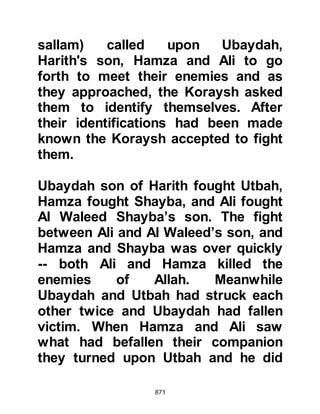 871
sword with which he could fight. The
Prophet (salla Allahu alihi wa sallam)
picked up a log and gave it to him
and shook it whereupon the log was
transformed into a long strong
gleaming sword. Ukasha fought in
many encounters after Badr with his
miraculous sword and was finally
martyred as he fought against the
apostates.
@THE CLOUD OF ANGELS
A non-combatant from the tribe of
Ghifar later told the son of Al-Abbas
that during the encounter he and his
cousin had positioned themselves at
the top of a hill overlooking the
battlefield with the intention of
looting once the hostilities were over.
While they were waiting, a white
 