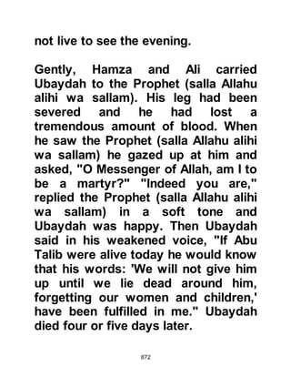 872
cloud approached the hill, and in it
they heard the whinnying of horses
and a voice that struck terror into
them saying, "Onward, Hayzum!" The
man's cousin was terrified, it was too
much for him and his head burst
open and he died. The narrator
himself told ibn Al-Abbas that he too
almost died from absolute terror.
@THE MARTYRS
Fourteen believers were martyred
that day. Six were from the Muhajirin
and eight from the Ansar. Among
their ranks were Umair, the young
brother of Sa’ad who had pleaded
with the Prophet (salla Allahu alihi wa
sallam) to let him accompany them.
When the time came to bury the
martyrs the Prophet (salla Allahu alihi
 