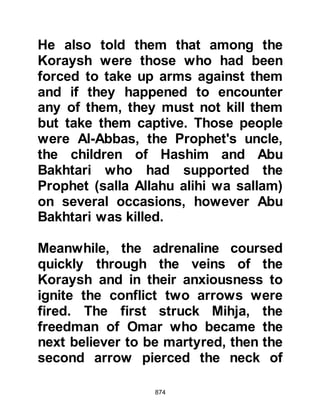 874
whose families were unable to pay
the ransom.
$CHAPTER 60 THE REVENGE OF
BILAL AND THE PERSECUTED
Amongst those taken prisoner was
Umayyah, the notorious persecutor
of impoverished, underprivileged
Muslims. Before Islam his captor,
Abdu Amr, who had now taken the
name Abdul Rahman, had been
Umayyah's friend. However,
Umayyah refused to recognize him
by his new name and instead would
call him Abdulillah, which was
acceptable to Abdul Rahman.
After the encounter, as Abdul
Rahman searched among the dead
 