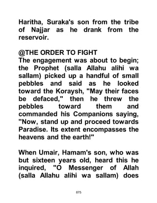 875
for coats of mail as spoils of war, he
caught sight of Umayyah holding his
son Ali's hand and heard him call out
"Abdu Amr”, but he ignored him until
he addressed him as Abdulillah
saying, "Won't you take me prisoner,
I am more valuable than those coats
of mail!" Abdul Rahman answered,
"By Allah, I will!" as he threw down
the coats of mail.
Abdul Rahman took them both by the
hand and led them toward the camp.
As they walked, Umayyah asked the
name of the person that had worn an
ostrich feather on his chest. Abdul
Rahman told him that the man was
Hamza, whereupon Umayyah
commented that it was he who had
harmed them most.
 