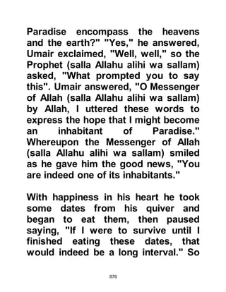 876
Bilal, who had been tortured
unmercifully by Umayyah caught
sight of Abdul Rahman leading his
prisoners to the camp and cried out,
"It is the great unbeliever, Umayyah,
Khalaf's son, may I not live as long as
he lives!" Abdul Rahman retorted,
"They are my prisoners!" but Bilal
continued to cry out, "O helpers of
Allah, the great unbeliever Umayyah,
Khalaf's son, may I not live as long as
he lives!"
The believers soon began to gather
around Abdul Rahman, Umayyah,
and Ali, then one stepped forward
and cut off Ali's foot and Umayyah
screamed out in protest with all his
might. Abdul Rahman told him that
there was nothing he could do for
him and the crowd set upon the two
 