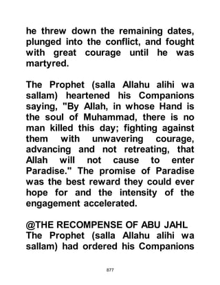 877
and killed them.
@THE DRIED-UP WELL
When it came time to bury the
twenty-four unbelieving Koraysh
chieftains, the Prophet (salla Allahu
alihi wa sallam) ordered their corpses
to be cast into a disused, dried-up
well. A few days after as the Prophet
(salla Allahu alihi wa sallam) left Badr
he passed by the well and addressed
each of the corpses by their name
saying, "Would it have pleased you if
you had obeyed Allah and His
Messenger? We have found what our
Lord has promised to be true, have
you found what your lord has
promised you to be true?"
When Omar heard him speaking to
the dead he asked, "O Messenger of
 