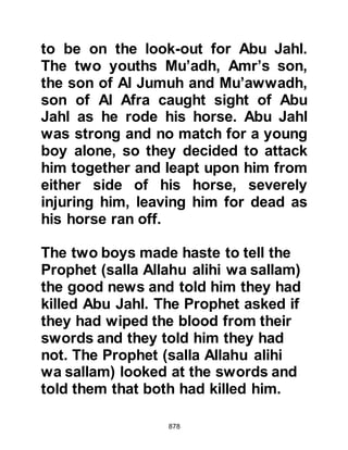 878
Allah (salla Allahu alihi wa sallam),
do you speak to bodies without
souls?" Thereupon the Prophet,
(salla Allahu alihi wa sallam)
informed him that they could indeed
hear him better than Omar had heard
him ask.
As for Umayyah, he was not buried
with his comrades as his body had
swollen to such an extent that when
they tried to remove his armor it
started to disintegrate, so they
covered him with earth and stones,
leaving him where he had fallen.
@THE BURIAL OF UTBAH
As the body of Utbah was about to be
thrown into the pit along with the
other unbelievers, the Prophet (salla
Allahu alihi wa sallam) caught sight
 