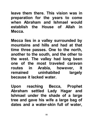 88
your beloved son?” Abraham
instantly rejected and cursed satan,
and in obedience to Allah went to
Ishmael and said, "My son, I saw
while sleeping that I shall sacrifice
you, tell me what you think." It was
time for satan’s second attempt to
prevent the fulfillment of the vision
and he whispered to Ishmael in a
similar manner. Ishmael immediately
rejected and cursed satan. Like his
father, Ishmael’s love of Allah and
obedience to Him was
unquestionable and he replied,
"Father, do as you are ordered (by
Allah), Allah willing, you shall find me
one of those who are steadfast."
Koran, Chapter 37:102.
Satan had failed twice, in his final
attempt to prevent the fulfillment of
 
