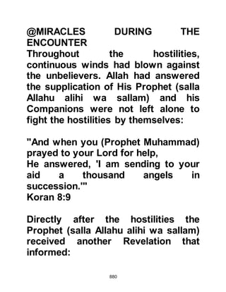880
Abu Qays, Fakih's son, Al Waleed's
son; Ali Umayyah's son; and Al-As,
Munabbih's son. All of these men had
embraced Islam when the Prophet
(salla Allahu alihi wa sallam) was in
Mecca, however, when it was time for
them to migrate their families had
compelled them to stay behind and
succeeded to seduce them once
more into disbelief. Then more
recently, when the Koraysh asked
them to join against the Prophet
(salla Allahu alihi wa sallam) they had
done so without the least hesitation.
Now a verse referring to them was
sent down.
"And the angels who take those who
wronged themselves,
will say: ‘In what condition were
you?’
 