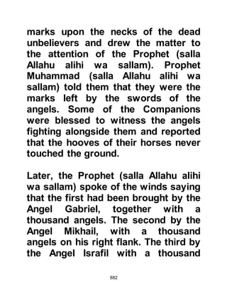 882
Some of the Muslims who had stood
guard around the Prophet (salla
Allahu alihi wa sallam) during the
hostilities claimed that although they
had not fought, they were entitled to
a share of the prisoners, weapons,
coats of mail, and rides. When the
Messenger of Allah (salla Allahu alihi
wa sallam) heard the arguing he
immediately ordered all the spoils to
be brought before him and it was
during this time that a new
Revelation was sent down that called
them back to the remembrance of
Allah, whereupon they felt ashamed
of their actions.
"They ask you about the spoils (of
war),
Say, 'The spoils belong to Allah and
the Messenger.
 