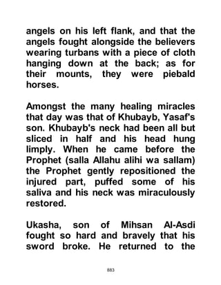 883
Therefore, have fear of Allah, and set
things right between you.
Obey Allah and His Messenger, if you
are believers.’
Indeed the believers are those whose
hearts quake at the mention of Allah,
and when His verses are recited to
them it increased them in faith.
They are those who put their trust in
their Lord.
Those who pray steadfastly, and
spend of that which We have
provided them,
Those are, in truth, the believers.
They shall have degrees with their
Lord and forgiveness,
and a generous provision.”
Koran 8:1-4
After the Prophet (salla Allahu alihi
wa sallam) received the new
 