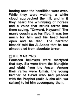 885
their captors. When the unbelievers
learned the Prophet (salla Allahu alihi
wa sallam) had given instructions
that they should be bound but treated
well, they were surprised and
heartened still further upon learning
that they were not to go hungry but to
share their captors’ food.
Amongst the prisoners were several
members of the Prophet's own family
including Suhayl, the chief of Aamir,
cousin and former brother-in-law of
Lady Sawdah, the Prophet's wife.
Other family members were the
Prophet's uncle Al-Abbas, whose
belief remained hidden and kept
secret. Then, there was Abd Al-As,
husband of the Prophet's daughter
Lady Zaynab, with two of his cousins,
Nawfal and Akil, who were also
 