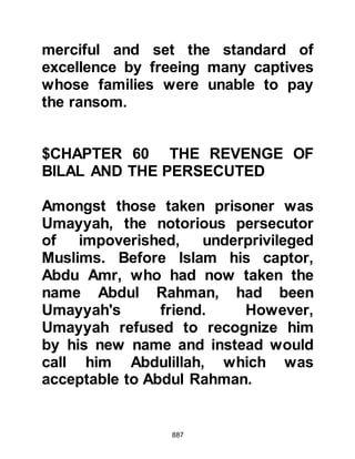 887
That night as the Companions
prepared themselves to sleep, the
Prophet (salla Allahu alihi wa sallam)
was restless. He disliked the thought
of his uncle being bound so he sent
word for him to be untied.
Earlier on that day Musab discovered
that his brother Abu Aziz had been
taken captive by one of the Ansar.
When he saw him, he turned to the
Ansar saying, "Bind him well, his
mother is rich and she might be
prepared to pay handsomely for
him!" When Abu Aziz heard his
brother's remark he exclaimed,
"Brother, is this how you speak of me
to others?" Musab replied, "He is my
brother in your stead." Musab proved
to be right, his mother offered 4,000
dirhams for her son's release.
 