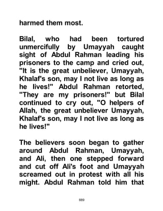 889
With this in mind, the Prophet (salla
Allahu alihi wa sallam) patiently
decided to observe their attitude and
actions before taking any further
steps.
By the time they reached their first
halt, the Prophet (salla Allahu alihi wa
sallam) had a chance to assess Nadr
and Uqbah and found them both as
resolute as they had always been.
Nothing had changed, so he ordered
Ali to put Nadr to death and an Ansar
to put Uqbah to death.
Three days before reaching Medina,
the Prophet (salla Allahu alihi wa
sallam) halted his army and divided
the prisoners and spoils of war
between them so that each
Companion received an equal share.
 