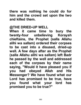 890
@REACTION IN MEDINA
Abdullah Rawahah’s son and Zayd
Haritha’s son were sent on in
advance to Medina with the news of
the victory Allah had given them. The
news of the Prophet's victory spread
like wildfire throughout the City,
whereupon the Muslims rejoiced and
gave thanks to Allah.
As for the hypocrites and Jewish
tribes of An-Nadir, Krayzah, and
Kaynuka, their hopes were dashed.
All had hoped for the destruction of
the Prophet (salla Allahu alihi wa
sallam) and his followers so that their
way of life might return to how it had
been before his arrival in Medina.
@KA’B, THE SON OF ASHRAF
 