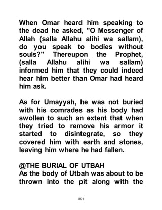 891
Such was the disregard for their faith
that many Jews had taken to
marrying pagan Arabs, even though
Judaism forbade it. Ka’b, Ashraf's
son had been born of a Jewish
mother and an idol worshipping
father from the tribe of Tayy but on
account of his mother being a
Jewess, the Jews accepted him as
one of their own into her tribe of An-
Nadir.
Ka’b was wealthy and known for his
poetry, and over the years had
become an influential An-Nadir
tribesman. When he heard the news
of the Koraysh defeat, with the
demise of so many if its chieftains,
he could not accept it and his tongue
revealed his innermost thoughts as
he exclaimed, "By Allah, if
 