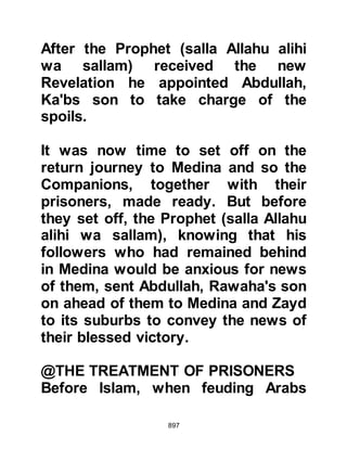 897
sallam) now faced a situation that
had never presented itself before
which was what to do with the
captives so the Prophet consulted
with Abu Bakr and Omar. Abu Bakr
suggested that the captives be
offered for ransom saying, “We are
related to all of them, and the ransom
money would strengthen us against
the unbelievers, and perhaps Allah
will guide them to Islam.” Omar on
the other hand advised killing them
saying, “They are the leaders of the
unbelievers.” After having heard from
both, the Prophet inclined to Abu
Bakr’s suggestion rather than putting
them to death and a ransom,
according to the prisoner’s wealth, of
between 4,000 and 10,000 dirhams
was asked.
 
