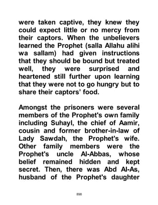 898
It was also decided that those
Meccans who were literate and could
not afford to ransom themselves
could do so if they taught ten Muslim
children how to read and write. Once
the children could read and write, the
captive was free to go.
From this example our attention is
drawn to the importance the Prophet,
(salla Allahu alihi was sallam), placed
on acquiring Islamic knowledge and
recall the instruction of Allah to him
when Gabriel brought the first part of
the Revelation which instructs:
“Read (Prophet Muhammad) in the
Name of your Lord who created,
created the human from a (blood)
clot.
Read! Your Lord is the Most
 