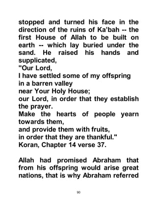 90
towards him, and disobey the
command of Allah. Ishmael also
feared for the safety of his father so
he requested him to sit upon his
shoulders so that if he struggled
when the knife struck him he would
not injure him. He knew his mother
would be sad so his final request was
to ask his father to give her his shirt
to console her.
It was time. Prophet Abraham tried to
slit the back of his son's neck three
times, but on each occasion the
blade was prevented from
penetration. After the third attempt,
Allah called out to Abraham saying,
"O Abraham, you have confirmed
your vision.’ As such We
recompense the good-doers. That
was indeed a clear trial. So, we
 