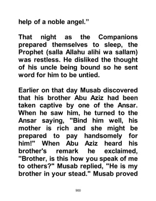900
martyred, so upon her return she was
taken by surprise to find him sitting
in the corner of a room in her room
with his hands bound.
When Suhayl's tribesmen learned of
his capture they made haste to
Medina to negotiate his release, as he
was considered by many to be the
most able to lead the tribe of Aamir.
Suhayl was Malik, the son of Al
Dukhshum's captive, and so it was
with him that the ransom was
negotiated. The amount was agreed
upon, however Suhayl's tribesmen
had not brought the ransom with
them, so he permitted Suhayl to
return with them to raise the sum and
left Mikraz, Haf's son behind as
surety until their return.
 
