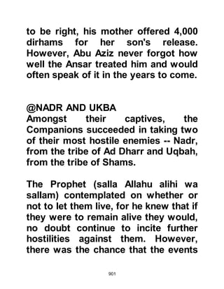 901
@THE RANSOM OF AL-ABBAS
When Al-Abbas was brought before
the Prophet (salla Allahu alihi wa
sallam) he was asked, "You are a rich
man, why don't you ransom yourself
Al-Abbas, and your nephews, Akil
and Nawfal as well as Utbah, Amr's
son?" Al-Abbas replied, "My
tribesmen coerced me into joining
them." The Prophet (salla Allahu alihi
wa sallam) answered, "Allah knows
best. However, it would appear you
have acted against us, therefore a
ransom is due."
As part of the spoils of war Al-Abbas
had been relieved of twenty pieces of
gold, so he reminded the Prophet
(salla Allahu alihi wa sallam) of them
telling him to use that as his ransom.
 