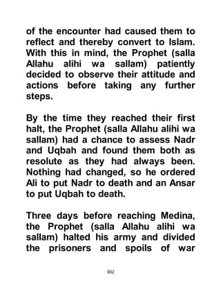902
When the Prophet (salla Allahu alihi
wa sallam) heard this he replied,
"Allah has taken this away from you
and given it to us." Al-Abbas insisted,
"I have no money!" whereupon the
Prophet (salla Allahu alihi wa sallam)
asked, "Where then is the money you
left with Umm Fadl, Harith's daughter
when you left Mecca?"
Al-Abbas was completely taken
aback and exclaimed, "None except
Umm Fadl knew of this!" whereupon
Al-Abbas ransomed himself, his
nephews, and Utbah.
$CHAPTER 64 THE RETURN OF THE
KORAYSH TO MECCA
The first people to reach Mecca with
 