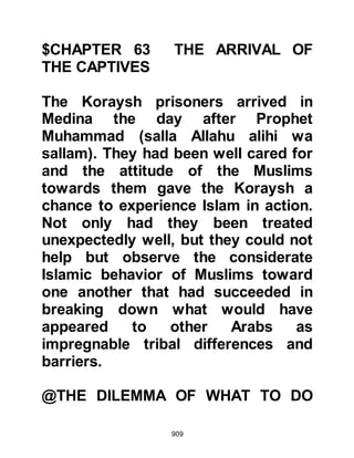 909
During the meeting it was also
agreed that the profit from the sale of
the caravan's merchandise would be
spent on rebuilding their army. The
consensus was that it should be
larger, better equipped, and more
powerful than ever before and from
now on their women folk should
accompany them into battle to
encourage them. It was also agreed
to send messages to all their allies
throughout the length and breadth of
Arabia, explaining why, in their
opinion, they should unite with them
against the Prophet (salla Allahu alihi
wa sallam).
@THE BREAKING OF THE
RESOLUTION
For the majority of Koraysh
 