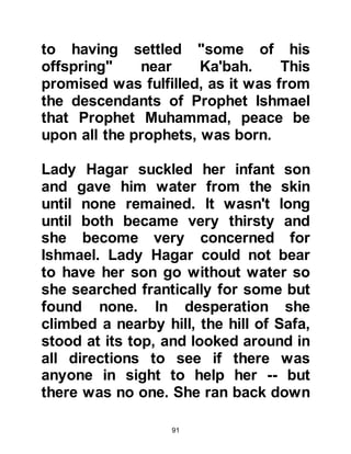 91
ransomed him with a mighty
sacrifice.” Koran, Chapter 37 verse
104-107
Later on, Prophet Muhammad, (salla
Allahu alihi wa sallam) said referring
to Prophet Ishmael and his own
father Abdullah, whose life was
ransomed by the slaying of a
hundred camels: "I am the son of the
two sacrifices."
When Prophet Muhammad (salla
Allahu alihi wa sallam) revived the
pilgrimage many centuries later,
three stone pillars were erected
outside Mecca en-route to Arafat as a
reminder of the three whisperings of
satan to Prophets Abraham, Ishmael,
and Lady Hagar. These three pillars
are stoned and satan is cursed by all
 