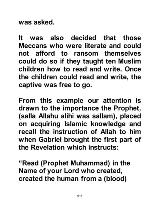 911
great love for His Messenger
everywhere he went.
When he met the Prophet (salla
Allahu alihi wa sallam), he told him
why he had come to Medina,
whereupon the Prophet (salla Allahu
alihi wa sallam) spoke with soft
words and told him that if his father
had been alive and come to ransom
them he would not have accepted it,
rather he would have released them
without ransom.
As the daylight faded and evening
approached, Jubair watched the
believers make their way to the
Mosque to offer the Maghrib prayer.
Jubair felt drawn to the Mosque but
did not enter though listened to the
prayers from outside.
 