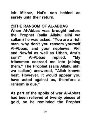 914
and at the declining of the stars."
Koran 52:45-49
When the Prophet (salla Allahu alihi
wa sallam) reached the words:
"And be patient under the Judgement
of your Lord,
surely, you are before Our Eyes.
And exalt with the praise of your Lord
when you arise,
and exalt Him in the night
and at the declining of the stars."
Jubair said later that it was then that
the light of belief was sown in his
heart. However, he put it to one side
for the time being, as the grief he felt
for his beloved uncle Tu’aymah,
killed by Hamza during Badr
consumed him for there was, in his
opinion, a matter of honor to be
 