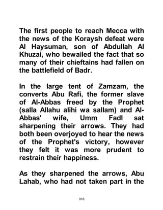 916
not your mother's son!" Thereupon,
Khalid felt ashamed and agreed to
pay the amount. However, before the
final agreement was reached,
Abdullah was advised that he should
also ask for their deceased father's
coat of armor and weapons. When
Khalid learned of this, he expressed
yet again his reluctance to part with
his father's possessions, but Hisham
persuaded him to part with them and
so the armor and weapons were
brought from Mecca so they could
not longer be used against the
Muslims.
The ransom was now paid in full and
the three brothers left for Mecca.
They had traveled for quite a while
when they felt the need to rest. As
the brothers took their rest, Waleed
 